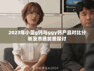 2023年小蓝g钙与ggy钙产品对比分析及市场前景探讨
