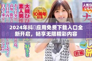 2024年抖抈应用免费下载入口全新开启，畅享无限精彩内容