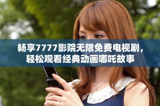 畅享7777影院无限免费电视剧，轻松观看经典动画哪吒故事