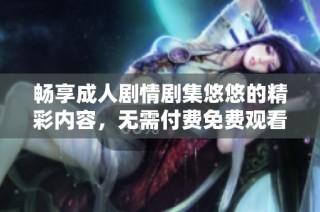 畅享成人剧情剧集悠悠的精彩内容，无需付费免费观看