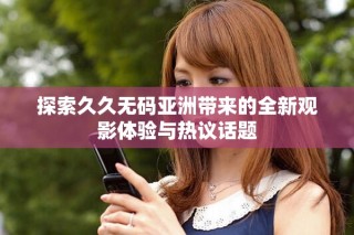 探索久久无码亚洲带来的全新观影体验与热议话题