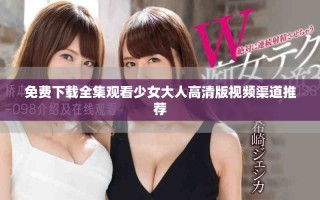 免费下载全集观看少女大人高清版视频渠道推荐