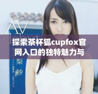 探索茶杯狐cupfox官网入口的独特魅力与精彩内容