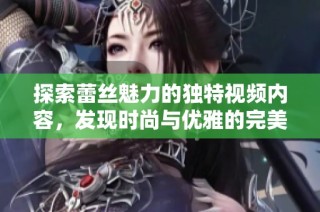 探索蕾丝魅力的独特视频内容，发现时尚与优雅的完美结合