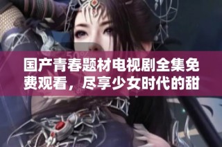国产青春题材电视剧全集免费观看，尽享少女时代的甜美与梦想