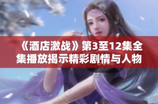 《酒店激战》第3至12集全集播放揭示精彩剧情与人物冲突分析