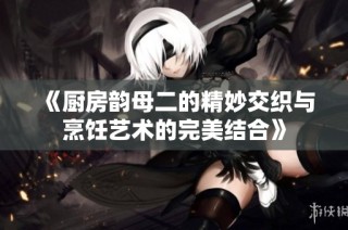 《厨房韵母二的精妙交织与烹饪艺术的完美结合》