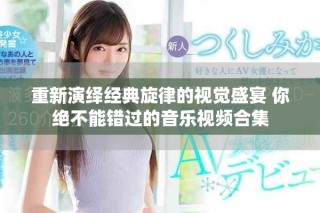 重新演绎经典旋律的视觉盛宴 你绝不能错过的音乐视频合集