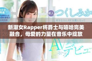 新潮女Rapper将爵士与嘻哈完美融合，母爱的力量在音乐中绽放