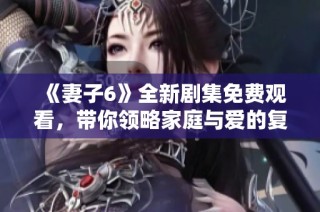 《妻子6》全新剧集免费观看，带你领略家庭与爱的复杂交织