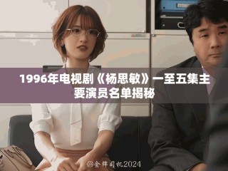 1996年电视剧《杨思敏》一至五集主要演员名单揭秘