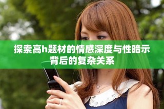 探索高h题材的情感深度与性暗示背后的复杂关系