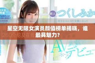星空无限女演员颜值榜单揭晓，谁最具魅力？