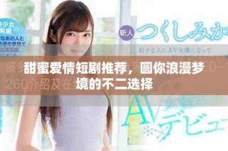 甜蜜爱情短剧推荐，圆你浪漫梦境的不二选择