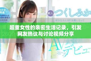 超重女性的亲密生活记录，引发网友热议与讨论视频分享