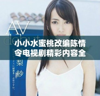 小小水蜜桃改编陈情令电视剧精彩内容全集揭秘