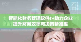 智能化财务管理软件t+助力企业提升财务效率与决策精准度