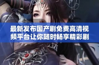 最新发布国产剧免费高清视频平台让你随时畅享精彩剧集