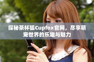 探秘茶杯狐Cupfox官网，尽享萌宠世界的乐趣与魅力