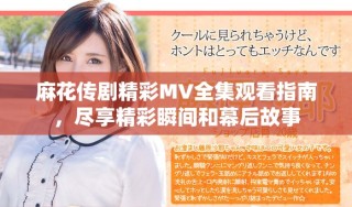 麻花传剧精彩MV全集观看指南，尽享精彩瞬间和幕后故事