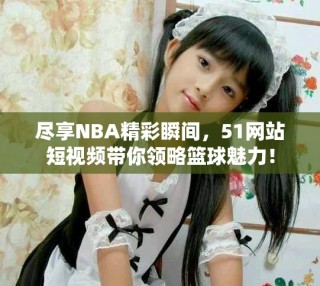 尽享NBA精彩瞬间，51网站短视频带你领略篮球魅力！
