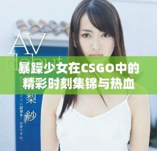 暴躁少女在CSGO中的精彩时刻集锦与热血瞬间分析