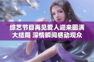 综艺节目再见爱人迎来圆满大结局 深情瞬间感动观众心灵