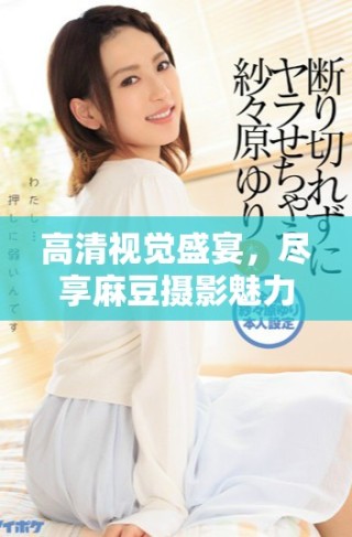 高清视觉盛宴，尽享麻豆摄影魅力与艺术之美