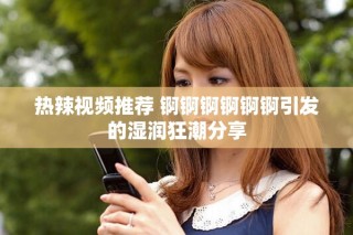 热辣视频推荐 锕锕锕锕锕锕引发的湿润狂潮分享