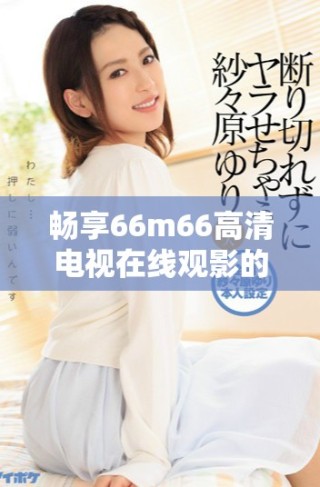畅享66m66高清电视在线观影的最佳选择