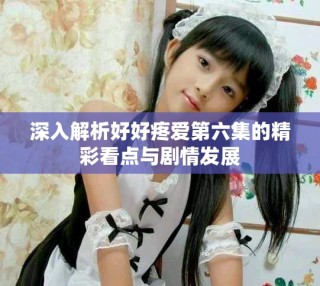 深入解析好好疼爱第六集的精彩看点与剧情发展