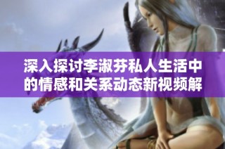 深入探讨李淑芬私人生活中的情感和关系动态新视频解读