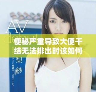 便秘严重导致大便干结无法排出时该如何应对与解决方法