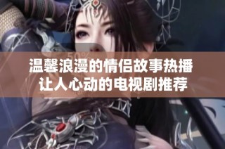 温馨浪漫的情侣故事热播 让人心动的电视剧推荐