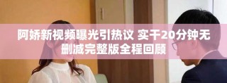 阿娇新视频曝光引热议 实干20分钟无删减完整版全程回顾