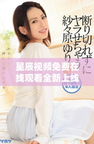 星辰视频免费在线观看全新上线，快来体验高清视听盛宴