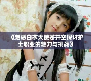 《魅惑白衣天使苍井空探讨护士职业的魅力与挑战》