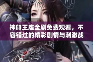 神印王座全剧免费观看，不容错过的精彩剧情与刺激战斗体验