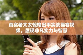 真实老太太惊艳出手实战镖客视频，展现非凡实力与智慧