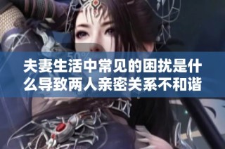 夫妻生活中常见的困扰是什么导致两人亲密关系不和谐呢