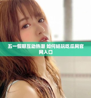 五一假期互动热潮 如何畅玩吃瓜网官网入口