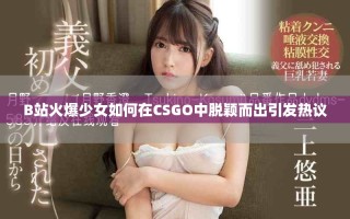 B站火爆少女如何在CSGO中脱颖而出引发热议