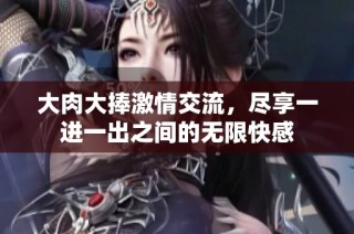 大肉大捧激情交流，尽享一进一出之间的无限快感