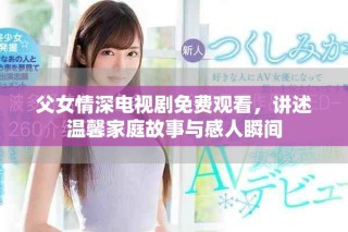 父女情深电视剧免费观看，讲述温馨家庭故事与感人瞬间