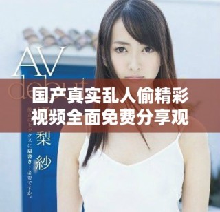 国产真实乱人偷精彩视频全面免费分享观看平台全新上线