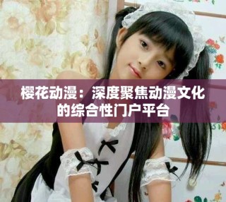 樱花动漫：深度聚焦动漫文化的综合性门户平台