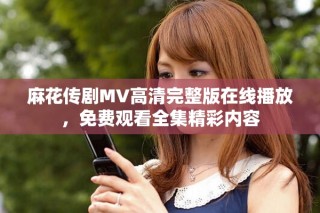 麻花传剧MV高清完整版在线播放，免费观看全集精彩内容