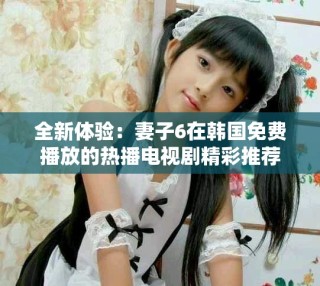 全新体验：妻子6在韩国免费播放的热播电视剧精彩推荐