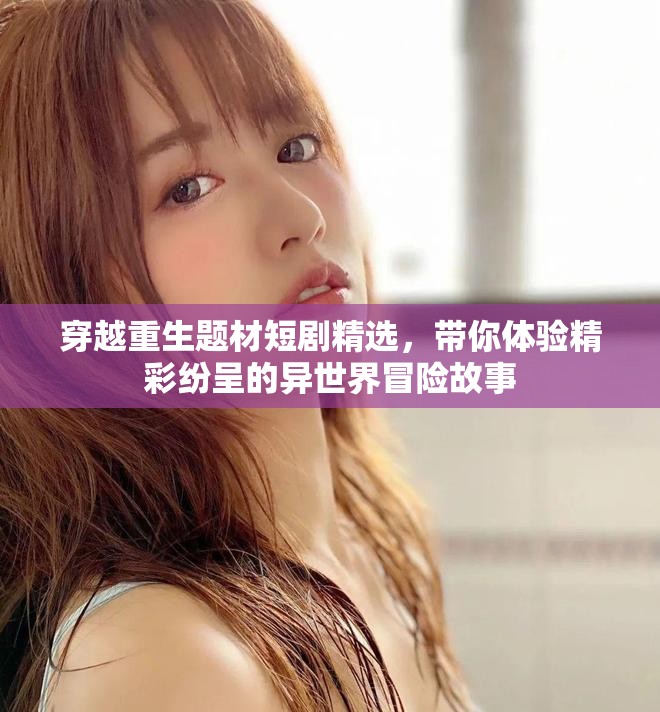 穿越重生题材短剧精选，带你体验精彩纷呈的异世界冒险故事