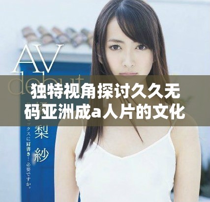 独特视角探讨久久无码亚洲成a人片的文化影响与魅力分析